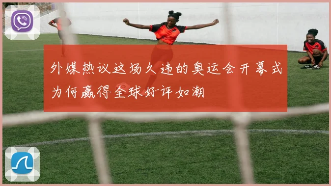 外媒热议这场久违的奥运会开幕式为何赢得全球好评如潮