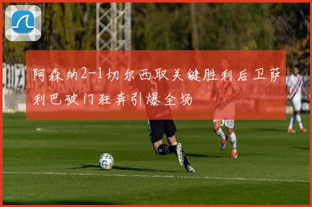 阿森纳2-1切尔西取关键胜利后卫萨利巴破门狂奔引爆全场