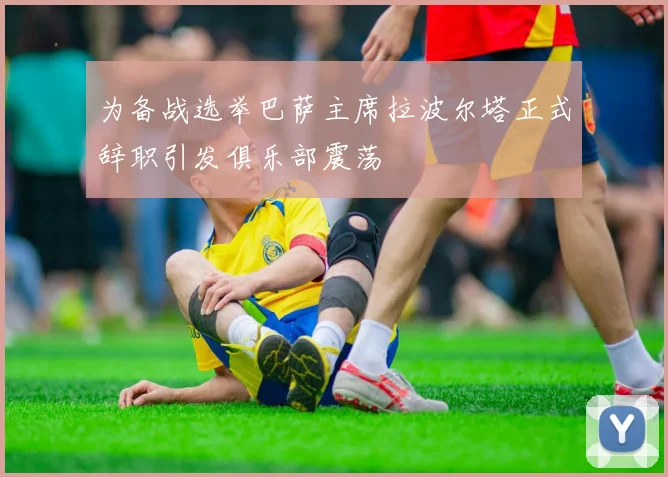 为备战选举巴萨主席拉波尔塔正式辞职引发俱乐部震荡