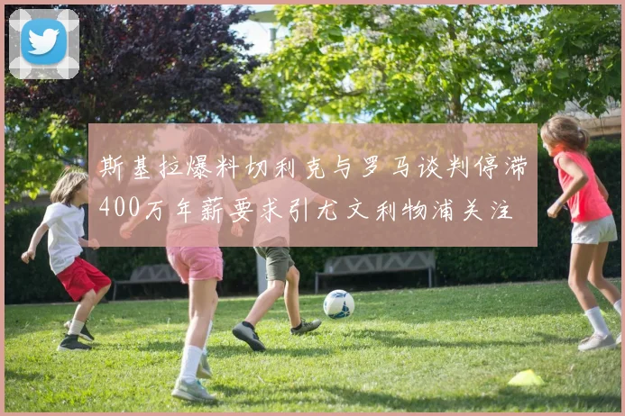 斯基拉爆料切利克与罗马谈判停滞400万年薪要求引尤文利物浦关注