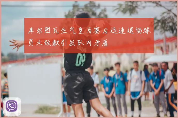 库尔图瓦生气皇马赛后迅速退场球员未致歉引发队内矛盾