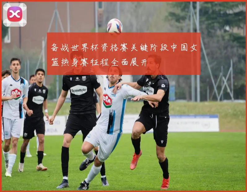 备战世界杯资格赛关键阶段中国女篮热身赛征程全面展开