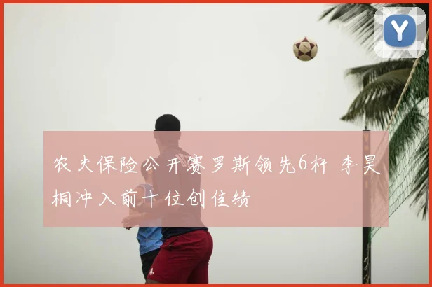 农夫保险公开赛罗斯领先6杆 李昊桐冲入前十位创佳绩