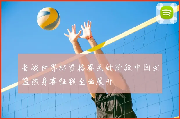备战世界杯资格赛关键阶段中国女篮热身赛征程全面展开