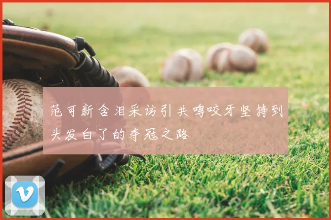 范可新含泪采访引共鸣咬牙坚持到头发白了的夺冠之路