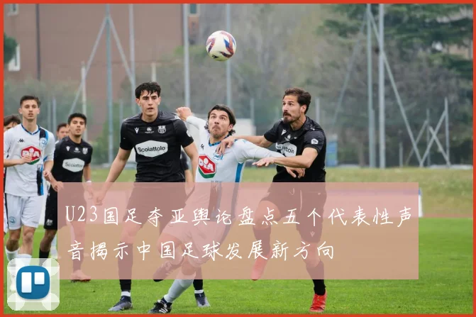 U23国足夺亚舆论盘点五个代表性声音揭示中国足球发展新方向
