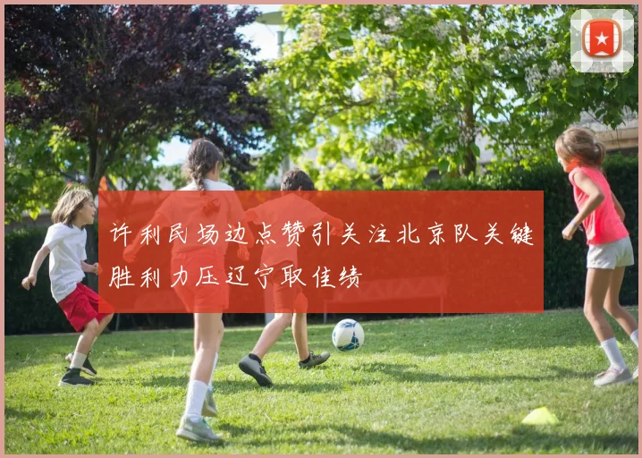 许利民场边点赞引关注北京队关键胜利力压辽宁取佳绩