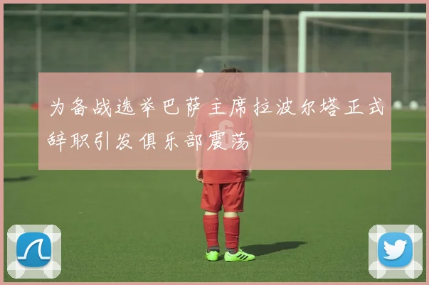 为备战选举巴萨主席拉波尔塔正式辞职引发俱乐部震荡